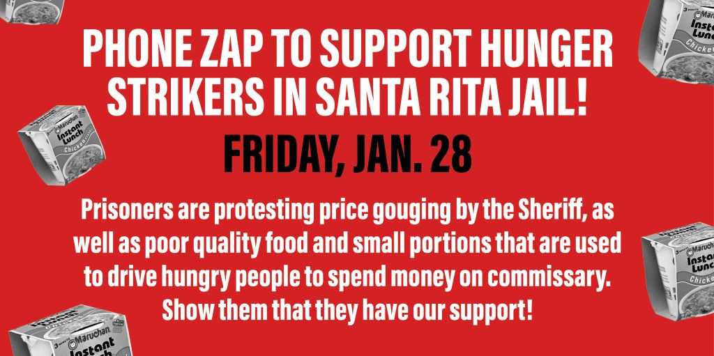 We are calling on all of you to support the hunger strikers in Santa Rita Jail. Phone zap coming up this Friday!

Prisoners are protesting price gouging by the Sheriff, as well as poor quality food and small portions that are used to drive hungry people to spend money on commissary. Show them that they have our support! 
